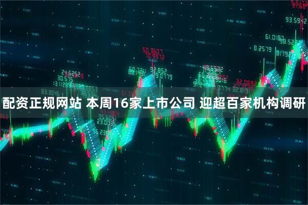 配资正规网站 本周16家上市公司 迎超百家机构调研