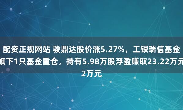 配资正规网站 骏鼎达股价涨5.27%，工银瑞信基金旗下1只基金重仓，持有5.98万股浮盈赚取23.22万元
