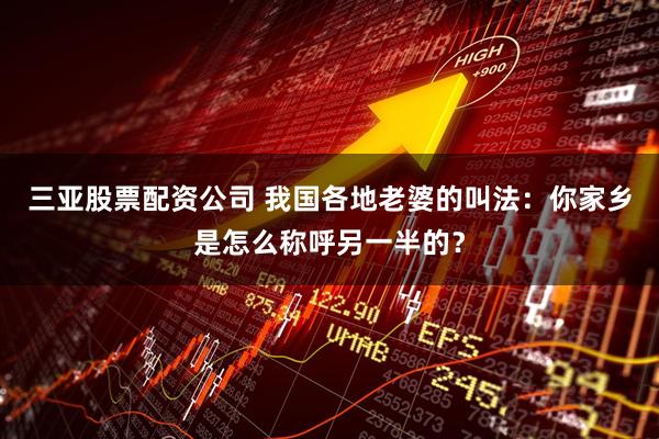 三亚股票配资公司 我国各地老婆的叫法：你家乡是怎么称呼另一半的？