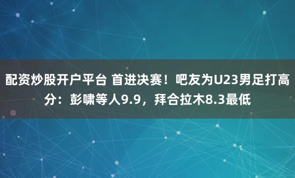 配资炒股开户平台 首进决赛！吧友为U23男足打高分：彭啸等人9.9，拜合拉木8.3最低