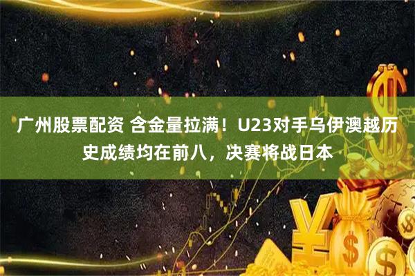 广州股票配资 含金量拉满！U23对手乌伊澳越历史成绩均在前八，决赛将战日本