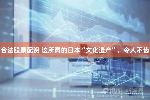 合法股票配资 这所谓的日本“文化遗产”，令人不齿