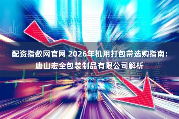 配资指数网官网 2026年机用打包带选购指南：唐山宏全包装制品有限公司解析
