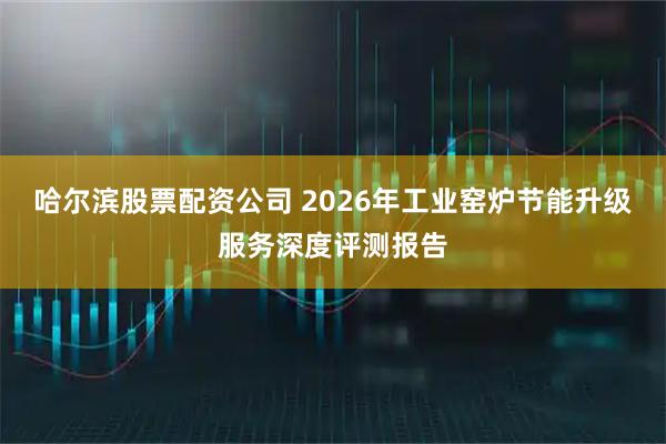 哈尔滨股票配资公司 2026年工业窑炉节能升级服务深度评测报告