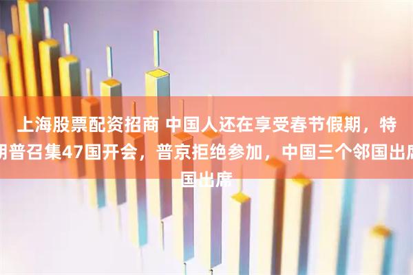 上海股票配资招商 中国人还在享受春节假期，特朗普召集47国开会，普京拒绝参加，中国三个邻国出席