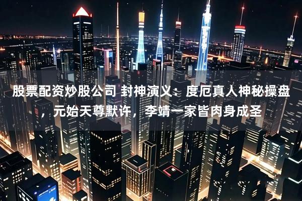 股票配资炒股公司 封神演义：度厄真人神秘操盘，元始天尊默许，李靖一家皆肉身成圣