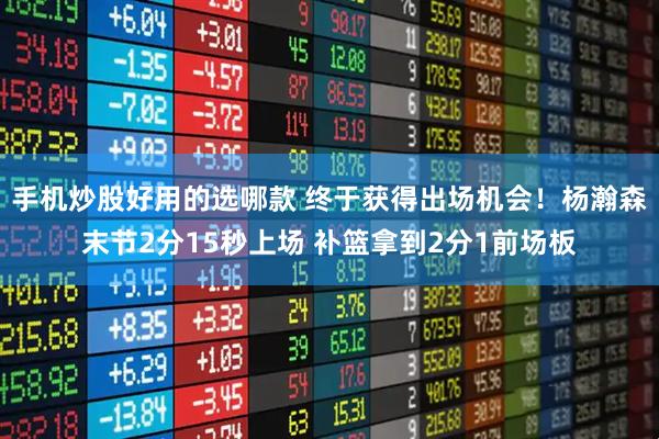 手机炒股好用的选哪款 终于获得出场机会！杨瀚森末节2分15秒上场 补篮拿到2分1前场板