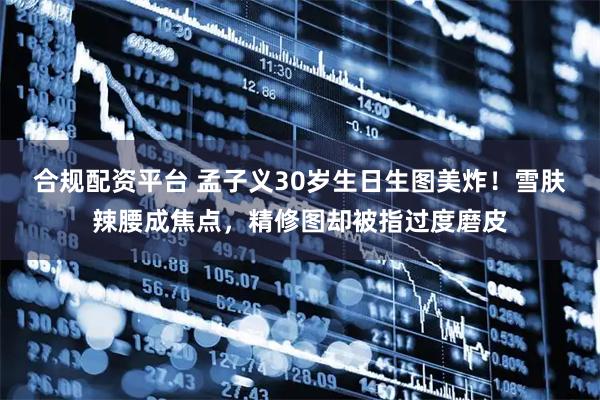 合规配资平台 孟子义30岁生日生图美炸!雪肤辣腰成焦点,精修图却被指过度磨皮