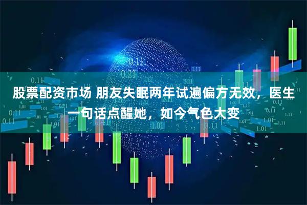 股票配资市场 朋友失眠两年试遍偏方无效，医生一句话点醒她，如今气色大变