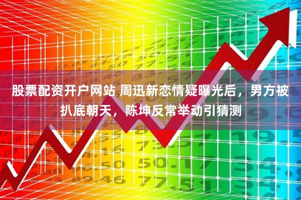 股票配资开户网站 周迅新恋情疑曝光后，男方被扒底朝天，陈坤反常举动引猜测