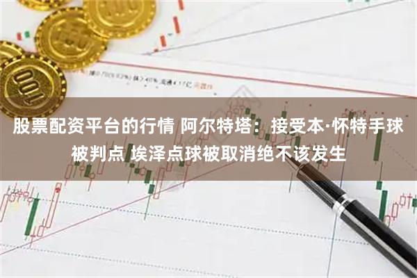 股票配资平台的行情 阿尔特塔：接受本·怀特手球被判点 埃泽点球被取消绝不该发生