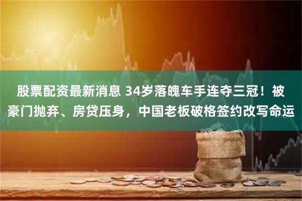 股票配资最新消息 34岁落魄车手连夺三冠！被豪门抛弃、房贷压身，中国老板破格签约改写命运