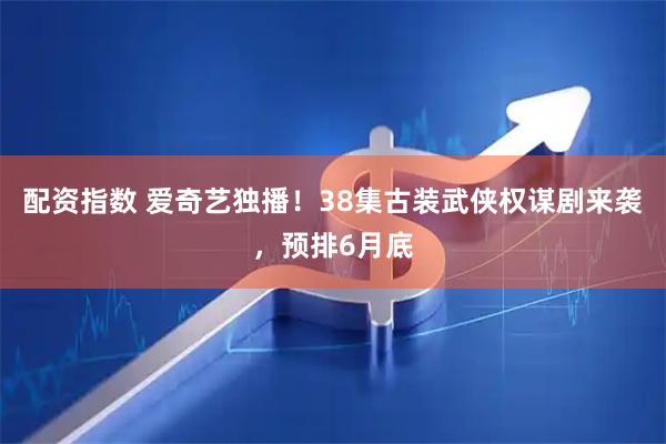 配资指数 爱奇艺独播！38集古装武侠权谋剧来袭，预排6月底