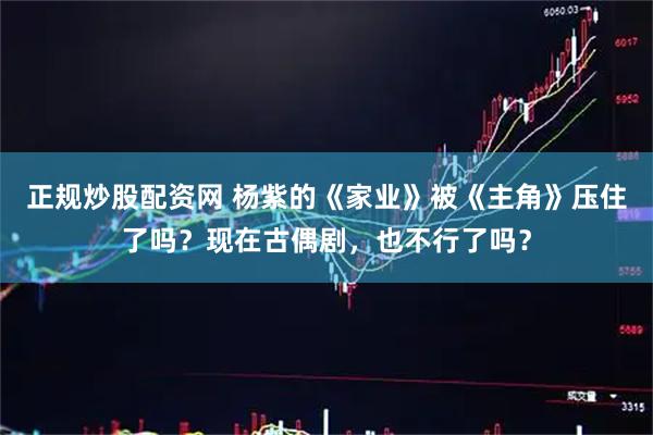 正规炒股配资网 杨紫的《家业》被《主角》压住了吗？现在古偶剧，也不行了吗？