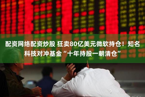 配资网络配资炒股 狂卖80亿美元微软持仓！知名科技对冲基金“十年持股一朝清仓”