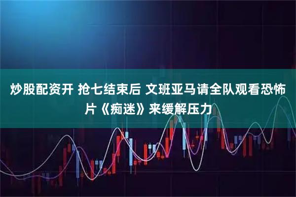 炒股配资开 抢七结束后 文班亚马请全队观看恐怖片《痴迷》来缓解压力