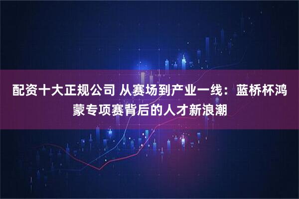 配资十大正规公司 从赛场到产业一线：蓝桥杯鸿蒙专项赛背后的人才新浪潮